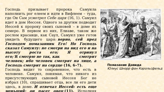 Господь призывает пророка Самуила наполнить рог елеем и идти в Вифлеем – туда, где Он Сам  усмотрел Себе царя  (16, 1). Самуил идет в дом Иессея. Одного за другим подводит Иессей к пророку своих сыновей – в доме их семеро. В первом из них, Елиаве, таком же рослом красавце, как Саул, Самуил уже готов увидеть будущего царя:  верно, сей пред Господом помазанник Его! Но Господь сказал Самуилу: не смотри на вид его и на высоту роста его; Я отринул его;  Я  смотрю   не   так, как смотрит человек; ибо человек смотрит на лице, а Господь смотрит на сердце  (16, 6–7). Господь видит то сокровенное, что есть в человеке. Самуил, понимая, что никого из присутствующих сыновей Иессея Бог не избрал (10), спрашивает отца, все ли его дети здесь, в доме.  И отвечал Иессей: есть еще меньший; он пасет овец  (11). Исполняя волю Бога, Самуил совершает помазание Давида (13). Это происходит в кругу семьи и остается тайной для остальных. Помазание Давида Юлиус Шнорр фон Карольсфельд  