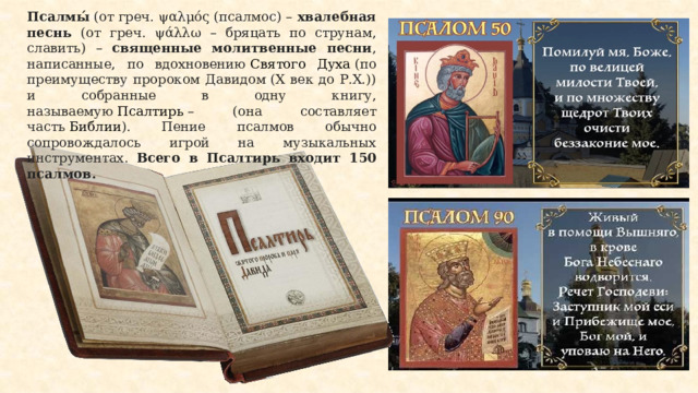 Псалмы́  (от греч. ψαλμός (псалмос) – хвалебная песнь (от греч. ψάλλω – бряцать по струнам, славить) – священные молитвенные песни , написанные, по вдохновению  Святого Духа  (по преимуществу пророком Давидом (X век до Р.Х.)) и собранные в одну книгу, называемую  Псалтирь  – (она составляет часть  Библии ). Пение псалмов обычно сопровождалось игрой на музыкальных инструментах. Всего в Псалтирь входит 150 псалмов. 