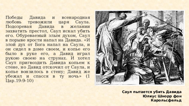 Победы Давида и всенародная любовь тревожили царя Саула. Подозревая Давида в желании захватить престол, Саул искал убить его. Обуреваемый злым духом, Саул в порыве ярости напал на Давида. «И злой дух от Бога напал на Саула, и он сидел в доме своем, и копье его было в руке его, а Давид играл рукою своею на струнах. И хотел Саул пригвоздить Давида копьем к стене, но Давид отскочил от Саула, и копье вонзилось в стену; Давид же убежал и спасся в ту ночь» (1 Цар.19:9-10) Саул пытается убить Давида Юлиус Шнорр фон Карольсфельд  