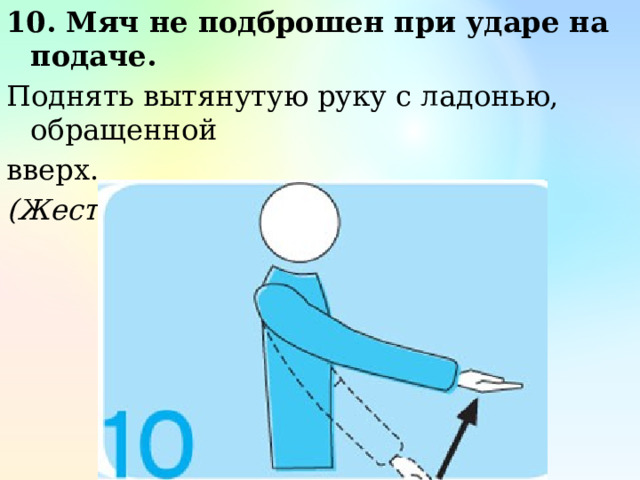 10. Мяч не подброшен при ударе на подаче. Поднять вытянутую руку с ладонью, обращенной вверх. (Жест первого судьи) 