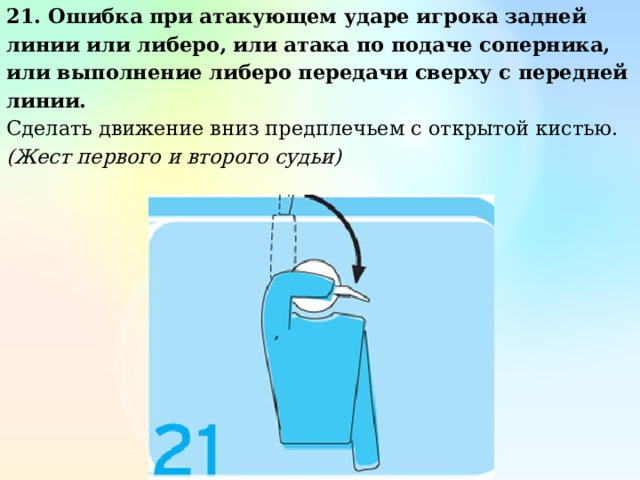 21. Ошибка при атакующем ударе игрока задней линии или либеро, или атака по подаче соперника, или выполнение либеро передачи сверху с передней линии. Сделать движение вниз предплечьем с открытой кистью. (Жест первого и второго судьи) 