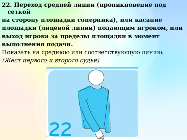 22. Переход средней линии (проникновение под сеткой на сторону площадки соперника), или касание площадки (лицевой линии) подающим игроком, или выход игрока за пределы площадки в момент выполнения подачи. Показать на среднюю или соответствующую линию. (Жест первого и второго судьи) 