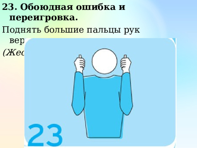 23. Обоюдная ошибка и переигровка. Поднять большие пальцы рук вертикально вверх. (Жест первого судьи) 