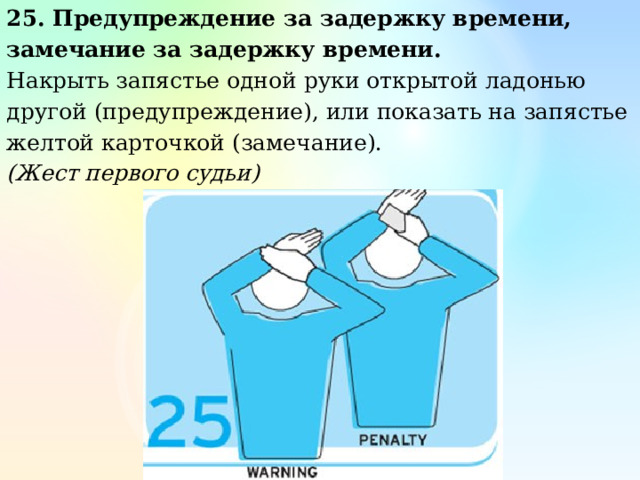25. Предупреждение за задержку времени, замечание за задержку времени. Накрыть запястье одной руки открытой ладонью другой (предупреждение), или показать на запястье желтой карточкой (замечание). (Жест первого судьи) 