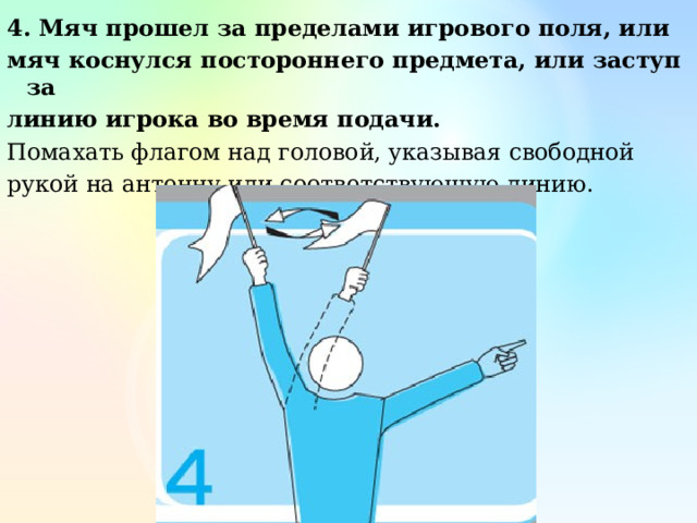4. Мяч прошел за пределами игрового поля, или мяч коснулся постороннего предмета, или заступ за линию игрока во время подачи. Помахать флагом над головой, указывая свободной рукой на антенну или соответствующую линию. 