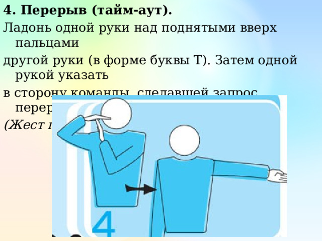4. Перерыв (тайм-аут). Ладонь одной руки над поднятыми вверх пальцами другой руки (в форме буквы Т). Затем одной рукой указать в сторону команды, сделавшей запрос перерыва. (Жест первого и второго судьи) 
