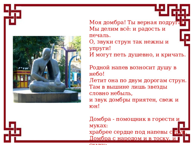 Моя домбра! Ты верная подруга!  Мы делим всё: и радость и печаль.  О, звуки струн так нежны и упруги!  И могут петь душевно, и кричать.   Родной напев возносит душу в небо!  Летит она по двум дорогам струн.  Там в вышине лишь звезды словно небыль,  и звук домбры приятен, свеж и юн!   Домбра - помощник в горести и муках:  храбрее сердце под напевы струн.  Домбра с народом и в тоску, и скуку:  станцует и наездник, и скакун!  