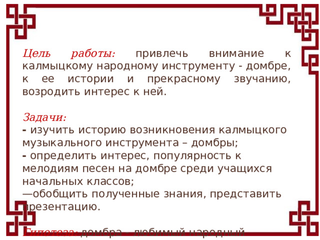 Цель работы: привлечь внимание к калмыцкому народному инструменту - домбре, к ее истории и прекрасному звучанию, возродить интерес к ней.   Задачи: -  изучить историю возникновения калмыцкого музыкального инструмента – домбры; -  определить интерес, популярность к мелодиям песен на домбре среди учащихся начальных классов; — обобщить полученные знания, представить презентацию.  Гипотеза:  домбра - любимый народный инструмент, интерес к калмыцкой домбре актуален и сегодня.  