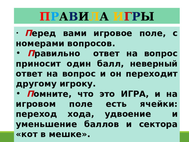 П Р А В И Л А  И Г Р Ы  П еред вами игровое поле, с номерами вопросов.  П равильно ответ на вопрос приносит один балл, неверный ответ на вопрос и он переходит другому игроку.  П омните, что это ИГРА, и на игровом поле есть ячейки: переход хода, удвоение и уменьшение баллов и сектора «кот в мешке».  