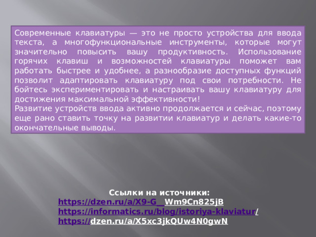 Современные клавиатуры — это не просто устройства для ввода текста, а многофункциональные инструменты, которые могут значительно повысить вашу продуктивность. Использование горячих клавиш и возможностей клавиатуры поможет вам работать быстрее и удобнее, а разнообразие доступных функций позволит адаптировать клавиатуру под свои потребности. Не бойтесь экспериментировать и настраивать вашу клавиатуру для достижения максимальной эффективности! Развитие устройств ввода активно продолжается и сейчас, поэтому еще рано ставить точку на развитии клавиатур и делать какие-то окончательные выводы. Ссылки на источники: https://dzen.ru/a/X9-G__ Wm9Cn825jB  https://informatics.ru/blog/istoriya-klaviatur /  https:// dzen.ru/a/X5xc3jkQUw4N0gwN  