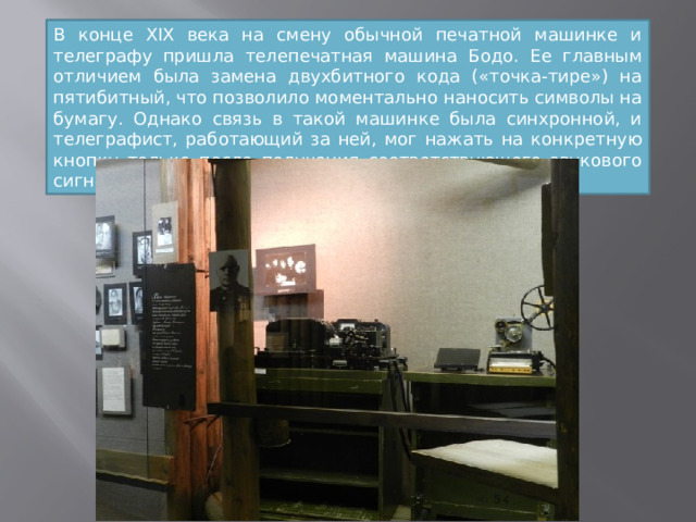 В конце XIX века на смену обычной печатной машинке и телеграфу пришла телепечатная машина Бодо. Ее главным отличием была замена двухбитного кода («точка-тире») на пятибитный, что позволило моментально наносить символы на бумагу. Однако связь в такой машинке была синхронной, и телеграфист, работающий за ней, мог нажать на конкретную кнопку только после получения соответствующего звукового сигнала. 