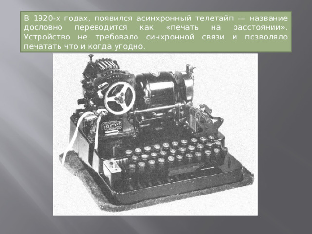 В 1920-х годах, появился асинхронный телетайп — название дословно переводится как «печать на расстоянии». Устройство не требовало синхронной связи и позволяло печатать что и когда угодно. 