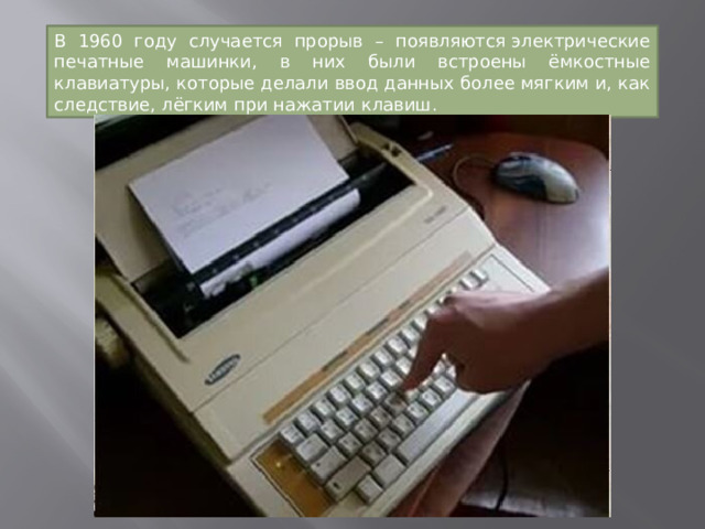 В 1960 году случается прорыв – появляются электрические печатные машинки, в них были встроены ёмкостные клавиатуры, которые делали ввод данных более мягким и, как следствие, лёгким при нажатии клавиш. 