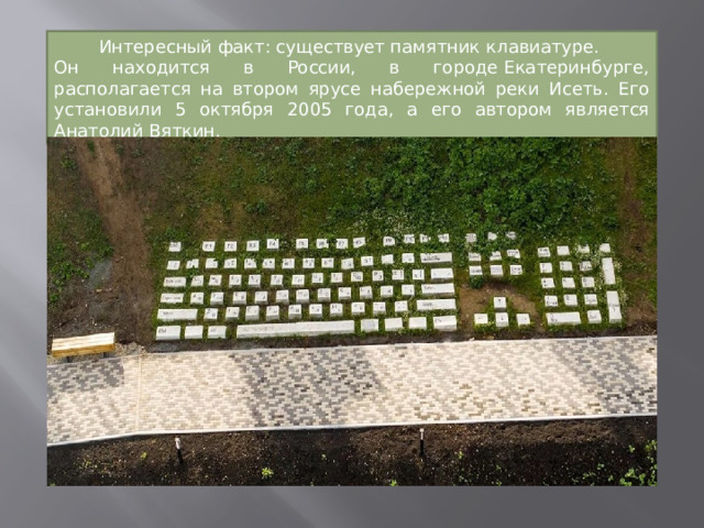 Интересный факт: существует памятник клавиатуре. Он находится в России, в городе Екатеринбурге, располагается на втором ярусе набережной реки Исеть. Его установили 5 октября 2005 года, а его автором является Анатолий Вяткин. 