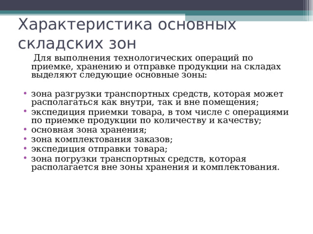 Характеристика основных складских зон  Для выполнения технологических операций по приемке, хранению и отправке продукции на складах выделяют следующие основные зоны: зона разгрузки транспортных средств, которая может располагаться как внутри, так и вне помещения; экспедиция приемки товара, в том числе с операциями по приемке продукции по количеству и качеству; основная зона хранения; зона комплектования заказов; экспедиция отправки товара; зона погрузки транспортных средств, которая располагается вне зоны хранения и комплектования. 