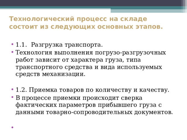  Технологический процесс на складе  состоит из следующих основных этапов.    1.1. Разгрузка транспорта. Технология выполнения погрузо-разгрузочных работ зависит от характера груза, типа транспортного средства и вида используемых средств механизации. 1.2. Приемка товаров по количеству и качеству. В процессе приемки происходит сверка фактических параметров прибывшего груза с данными товарно-сопроводительных документов.  