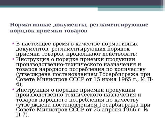 Нормативные документы, регламентирующие порядок приемки товаров   В настоящее время в качестве нормативных документов, регламентирующих порядок приемки товаров, продолжают действовать: Инструкция о порядке приемки продукции производственно-технического назначения и товаров народного потребления по количеству (утверждена постановлением Госарбитража при Совете Министров СССР от 15 июня 1965 г., № П-6); Инструкция о порядке приемки продукции производственно-технического назначения и товаров народного потребления по качеству (утверждена постановлением Госарбитража при Совете Министров СССР от 25 апреля 1966 г. № П-7).  