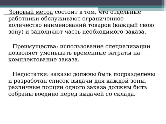  Зоновый метод состоит в том, что отдельные работники обслуживают ограниченное количество наименований товаров (каждый свою зону) и заполняют часть необходимого заказа.  Преимущества: использование специализации позволяет уменьшать временные затраты на комплектование заказа.  Недостатки: заказы должны быть подразделены и разработан список выдачи для каждой зоны, различные порции одного заказа должны быть собраны воедино перед выдачей со склада. 