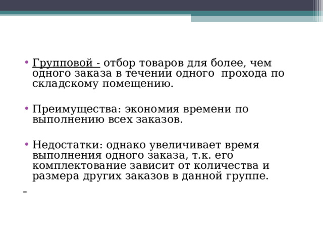 Групповой - отбор товаров для более, чем одного заказа в течении одного прохода по складскому помещению.  Преимущества: экономия времени по выполнению всех заказов.  Недостатки: однако увеличивает время выполнения одного заказа, т.к. его комплектование зависит от количества и размера других заказов в данной группе.  