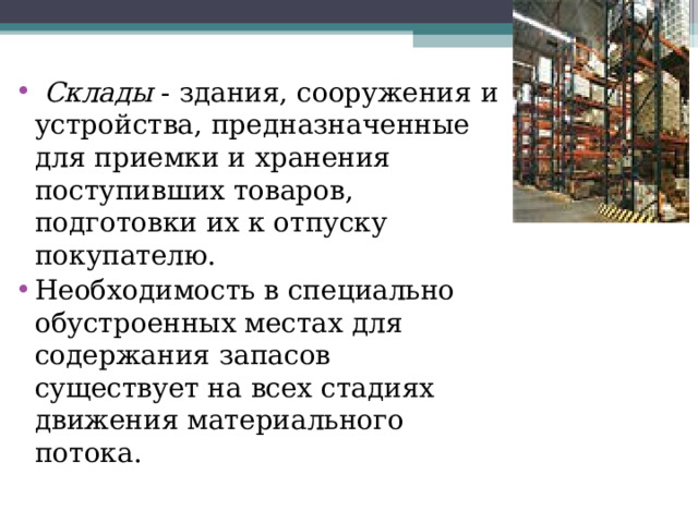  Склады - здания, сооружения и устройства, предназначенные для приемки и хранения поступивших товаров, подготовки их к отпуску покупателю. Необходимость в специально обустроенных местах для содержания запасов существует на всех стадиях движения материального потока. 