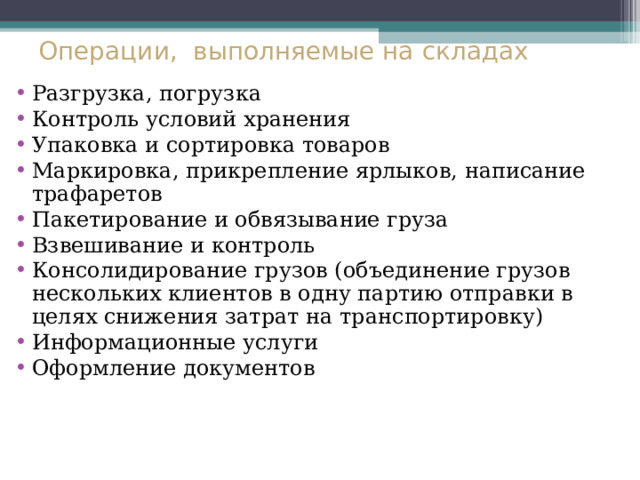 Операции, выполняемые на складах Разгрузка, погрузка Контроль условий хранения Упаковка и сортировка товаров Маркировка, прикрепление ярлыков, написание трафаретов Пакетирование и обвязывание груза Взвешивание и контроль Консолидирование грузов (объединение грузов нескольких клиентов в одну партию отправки в целях снижения затрат на транспортировку) Информационные услуги Оформление документов 