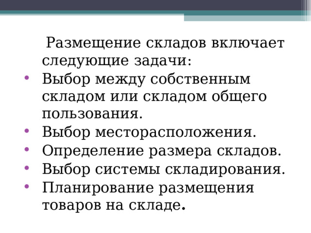  Размещение складов включает следующие задачи: Выбор между собственным складом или складом общего пользования. Выбор месторасположения. Определение размера складов. Выбор системы складирования. Планирование размещения товаров на складе . 