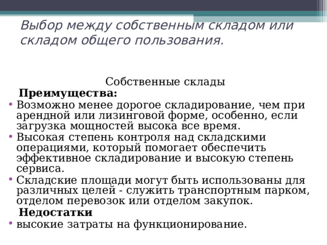 Выбор между собственным складом или складом общего пользования.   Собственные склады  Преимущества: Возможно менее дорогое складирование, чем при арендной или лизинговой форме, особенно, если загрузка мощностей высока все время. Высокая степень контроля над складскими операциями, который помогает обеспечить эффективное складирование и высокую степень сервиса. Складские площади могут быть использованы для различных целей - служить транспортным парком, отделом перевозок или отделом закупок.  Недостатки высокие затраты на функционирование. 