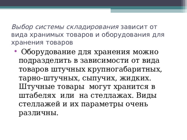 Выбор системы складирования зависит от вида хранимых товаров и оборудования для хранения товаров  Оборудование для хранения можно подразделить в зависимости от вида товаров штучных крупногабаритных, тарно-штучных, сыпучих, жидких. Штучные товары могут хранится в штабелях или на стеллажах. Виды стеллажей и их параметры очень различны. 