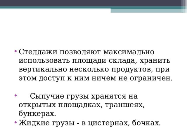 Стеллажи позволяют максимально использовать площади склада, хранить вертикально несколько продуктов, при этом доступ к ним ничем не ограничен.   Сыпучие грузы хранятся на открытых площадках, траншеях, бункерах. Жидкие грузы - в цистернах, бочках. 