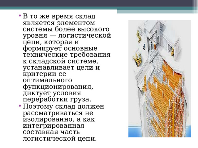 В то же время склад является элементом системы более высокого уровня — логистической цепи, которая и формирует основные технические требования к складской системе, устанавливает цели и критерии ее оптимального функционирования, диктует условия переработки груза. Поэтому склад должен рассматриваться не изолированно, а как интегрированная составная часть логистической цепи. 