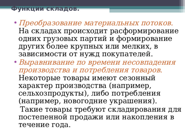 Функции складов.   Преобразование материальных потоков.  На складах происходит расформирование одних грузовых партий и формирование других более крупных или мелких, в зависимости от нужд покупателей. Выравнивание по времени несовпадения производства и потребления товаров.  Некоторые товары имеют сезонный характер производства (например, сельхозпродукты), либо потребления (например, новогодние украшения).  Такие товары требуют складирования для постепенной продажи или накопления в течение года. 