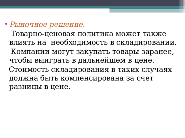   Рыночное решение.   Товарно-ценовая политика может также влиять на необходимость в складировании.  Компании могут закупать товары заранее, чтобы выиграть в дальнейшем в цене.  Стоимость складирования в таких случаях должна быть компенсирована за счет разницы в цене. 