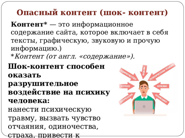 Опасный контент (шок- контент) Контент* — это информационное содержание сайта, которое включает в себя тексты, графическую, звуковую и прочую информацию.) * Контент (от англ. «содержание»). Шок-контент способен оказать разрушительное воздействие на психику человека: нанести психическую травму, вызвать чувство отчаяния, одиночества, страха, привести к длительному стрессу и т. д. 