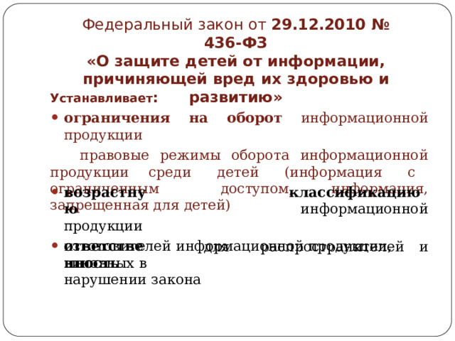 Федеральный  закон  от  29.12.2010  №  436- ФЗ  «О  защите  детей  от  информации,  причиняющей вред  их  здоровью  и  развитию» Устанавливает : ограничения  на  оборот  информационной  продукции  правовые  режимы  оборота  информационной  продукции  среди  детей  (информация  с  ограниченным  доступом,  информация,  запрещенная  для  детей) возрастную продукции классификацию  информационной ответственность для  распространителей  и изготовителей  информационной  продукции,  виновных  в нарушении  закона 
