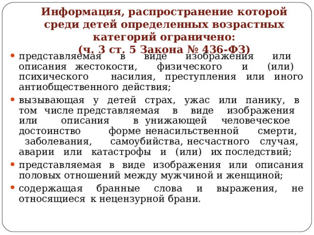 Информация,  распространение  которой  среди  детей определенных  возрастных  категорий  ограничено:  (ч.  3  ст.  5  Закона  №  436- ФЗ) представляемая  в  виде  изображения  или  описания жестокости,  физического  и  (или)  психического  насилия, преступления  или  иного  антиобщественного  действия; вызывающая  у  детей  страх,  ужас  или  панику,  в  том  числе представляемая  в  виде  изображения  или  описания  в унижающей  человеческое  достоинство  форме ненасильственной  смерти,  заболевания,  самоубийства, несчастного  случая,  аварии  или  катастрофы  и  (или)  их последствий; представляемая  в  виде  изображения  или  описания  половых отношений  между  мужчиной  и  женщиной; содержащая  бранные  слова  и  выражения,  не  относящиеся  к нецензурной  брани. 