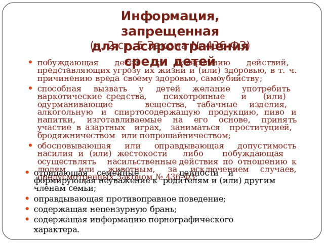 Информация,  запрещенная  для  распространения  среди  детей (ч.  2  ст.  5  Закона  №  436- ФЗ) побуждающая  детей  к  совершению  действий,  представляющих угрозу  их  жизни  и  (или)  здоровью,  в  т.  ч.  причинению  вреда  своему здоровью,  самоубийству; способная  вызвать  у  детей  желание  употребить  наркотические средства,  психотропные  и  (или)  одурманивающие  вещества, табачные  изделия,  алкогольную  и  спиртосодержащую  продукцию, пиво  и  напитки,  изготавливаемые  на  его  основе,  принять  участие  в азартных  играх,  заниматься  проституцией,  бродяжничеством  или попрошайничеством; обосновывающая  или  оправдывающая  допустимость  насилия  и  (или) жестокости  либо  побуждающая  осуществлять  насильственные действия  по  отношению  к  людям  или  животным,  за  исключением случаев,  предусмотренных  Законом  №  436- ФЗ; отрицающая  семейные  ценности  и  формирующая неуважение к родителям  и  (или)  другим  членам  семьи; оправдывающая  противоправное  поведение; содержащая  нецензурную  брань; содержащая информацию  порнографического  характера. 