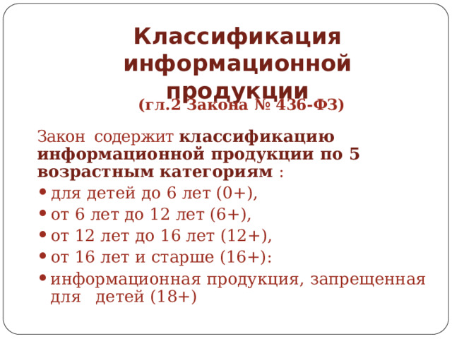Классификация  информационной  продукции (гл.2  Закона  №  436- ФЗ) Закон содержит классификацию информационной  продукции  по  5  возрастным категориям  : для  детей  до  6  лет  (0+), от  6  лет  до  12  лет  (6+), от  12  лет  до  16  лет  (12+), от  16  лет  и  старше  (16+): информационная  продукция,  запрещенная  для  детей  (18+) 