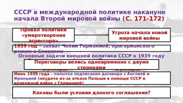 СССР в международной политике накануне начала Второй мировой войны ( С. 171-172 )  Провал политики «умиротворения агрессора» Угроза начала новой мировой войны 1939 год – захват Чехии Германией, прогерманского режим в Словакии Основные задачи внешней политики СССР к 1939 году Предотвращение войны между СССР и блоком агрессоров Принятие мер к созданию коалиции против агрессоров Переговоры велись одновременно с двумя сторонами Июнь 1939 года – попытка подписания договора с Англией и Францией ( неудача из-за отказа Польши в помощи СССР в возможной войне с Германией ) 23 августа 1939 года – пакт Молотова-Риббентропа о ненападении с Германией Каковы были условия данного соглашения? 