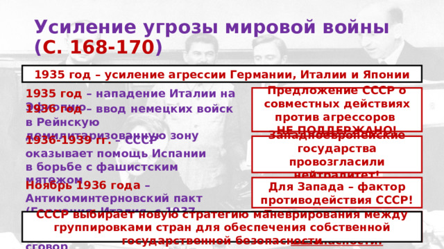 Усиление угрозы мировой войны  ( С. 168-170 )  1935 год – усиление агрессии Германии, Италии и Японии 1935 год – нападение Италии на Эфиопию Предложение СССР о совместных действиях против агрессоров НЕ ПОДДЕРЖАНО! 1936 год – ввод немецких войск в Рейнскую демилитаризованную зону 1936-1939 гг. –  СССР оказывает помощь Испании в борьбе с фашистским мятежом Западноевропейские государства провозгласили нейтралитет! Ноябрь 1936 года – Антикоминтерновский пакт (Германия, Италия, с 1937 – Япония) Для Запада – фактор противодействия СССР! Март 1938 года – аншлюс Австрии Германией Провал идеи создания системы коллективной безопасности! СССР выбирает новую стратегию маневрирования между группировками стран для обеспечения собственной государственной безопасности Сентябрь 1938 года – Мюнхенский сговор 