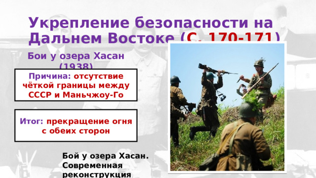 Укрепление безопасности на Дальнем Востоке ( С. 170-171 )  Бои у озера Хасан (1938) Причина: отсутствие чёткой границы между СССР и Маньчжоу-Го Итог: прекращение огня с обеих сторон Бой у озера Хасан. Современная реконструкция 