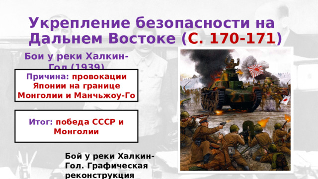 Укрепление безопасности на Дальнем Востоке ( С. 170-171 )  Бои у реки Халкин-Гол (1939) Причина: провокации Японии на границе Монголии и Манчьжоу-Го Итог: победа СССР и Монголии Бой у реки Халкин-Гол. Графическая реконструкция 