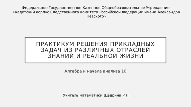 Федеральное Государственное Казенное Общеобразовательное Учреждение «Кадетский корпус Следственного комитета Российской Федерации имени Александра Невского» Практикум решения прикладных задач из различных отраслей знаний и реальной жизни Алгебра и начала анализа 10 Учитель математики Щедрина Р.Н.
