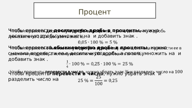 Процент Чтобы перевести десятичную дробь в проценты , нужно десятичную дробь умножить на и добавить знак . Чтобы перевести обыкновенную дробь в проценты , нужно сначала перевести ее в десятичную дробь, а потом умножить на и добавить знак . Чтобы проценты перевести в число , нужно убрать знак и разделить число на