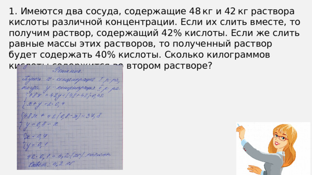 1. Имеются два сосуда, содержащие 48 кг и 42 кг раствора кислоты различной концентрации. Если их слить вместе, то получим раствор, содержащий 42% кислоты. Если же слить равные массы этих растворов, то полученный раствор будет содержать 40% кислоты. Сколько килограммов кислоты содержится во втором растворе?