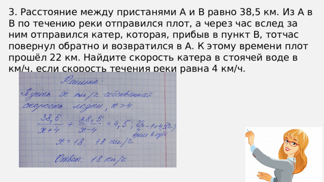 3. Расстояние между пристанями А и В равно 38,5 км. Из А в В по течению реки отправился плот, а через час вслед за ним отправился катер, которая, прибыв в пункт В, тотчас повернул обратно и возвратился в А. К этому времени плот прошёл 22 км. Найдите скорость катера в стоячей воде в км/ч, если скорость течения реки равна 4 км/ч.