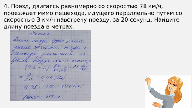 4. Поезд, двигаясь равномерно со скоростью 78 км/ч, проезжает мимо пешехода, идущего параллельно путям со скоростью 3 км/ч навстречу поезду, за 20 секунд. Найдите длину поезда в метрах.