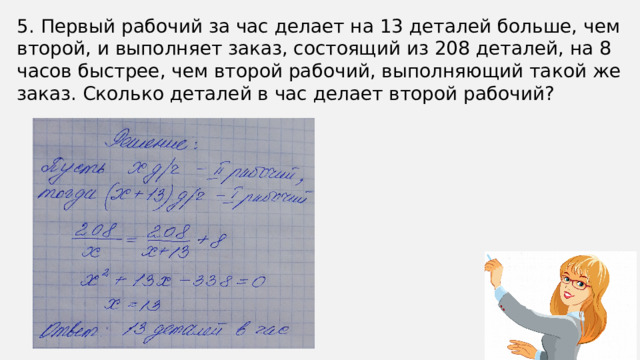 5. Первый рабочий за час делает на 13 деталей больше, чем второй, и выполняет заказ, состоящий из 208 деталей, на 8 часов быстрее, чем второй рабочий, выполняющий такой же заказ. Сколько деталей в час делает второй рабочий?