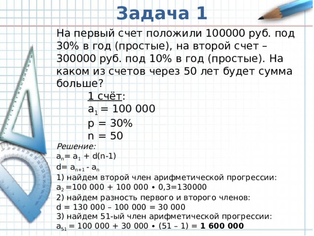Задача 1 На первый счет положили 100000 руб. под 30% в год (простые), на второй счет – 300000 руб. под 10% в год (простые). На каком из счетов через 50 лет будет сумма больше? 1 счёт : a 1 = 100 000 p = 30% n = 50 1 счёт : a 1 = 100 000 p = 30% n = 50 1 счёт : a 1 = 100 000 p = 30% n = 50 Решение : a n = a 1 + d(n-1) d= a n+1 - a n 1) найдем второй член арифметической прогрессии: a 2 =100 000 + 100 000 ∙ 0,3=130000 2) найдем разность первого и второго членов: d = 130 000 – 100 000 = 30 000 3) найдем 51-ый член арифметической прогрессии: a 51 = 100 000 + 30 000 ∙ (51 – 1) = 1 600 000