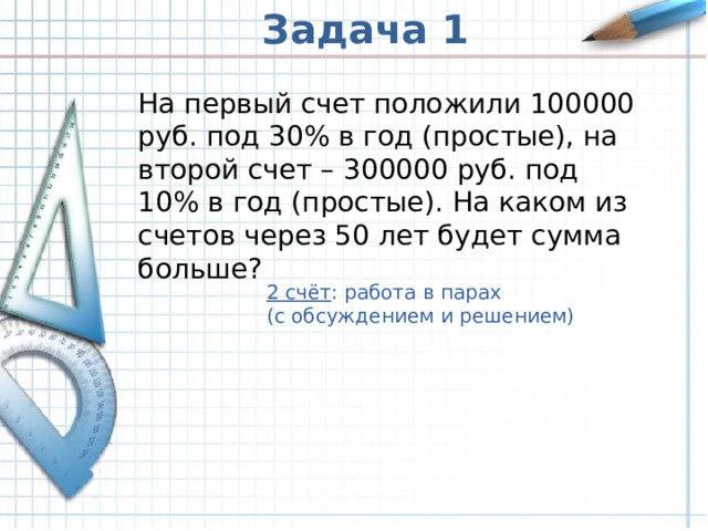 Задача 1 На первый счет положили 100000 руб. под 30% в год (простые), на второй счет – 300000 руб. под 10% в год (простые). На каком из счетов через 50 лет будет сумма больше? 2 счёт : работа в парах (с обсуждением и решением) 2 счёт : работа в парах (с обсуждением и решением) 2 счёт : работа в парах (с обсуждением и решением)