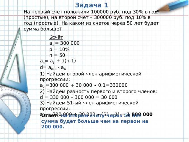 Задача 1 На первый счет положили 100000 руб. под 30% в год (простые), на второй счет – 300000 руб. под 10% в год (простые). На каком из счетов через 50 лет будет сумма больше? 2 счёт : a 1 = 300 000 p = 10% n = 50 2 счёт : a 1 = 300 000 p = 10% n = 50 a n = a 1 + d(n-1) d= a n+1 - a n 1) Найдем второй член арифметической прогрессии: a 2 =300 000 + 30 000 ∙ 0,1=330000 2) Найдем разность первого и второго членов: d = 330 000 – 300 000 = 30 000 3) Найдем 51-ый член арифметической прогрессии: a 51 = 300 000 + 30 000 ∙ (51 – 1) = 1 800 000 Ответ: на втором счету через 50 лет сумма будет больше чем на первом на 200 000.